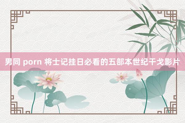 男同 porn 将士记挂日必看的五部本世纪干戈影片