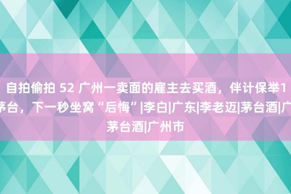 自拍偷拍 52 广州一卖面的雇主去买酒，伴计保举15年茅台，下一秒坐窝“后悔”|李白|广东|李老迈|茅台酒|广州市
