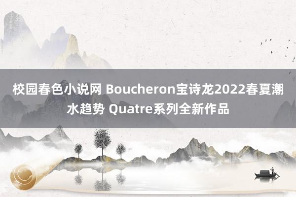 校园春色小说网 Boucheron宝诗龙2022春夏潮水趋势 Quatre系列全新作品