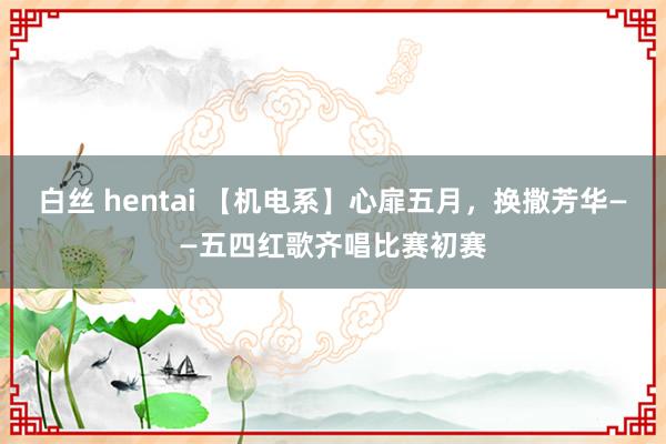 白丝 hentai 【机电系】心扉五月，换撒芳华——五四红歌齐唱比赛初赛