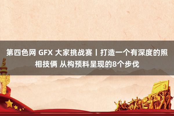 第四色网 GFX 大家挑战赛丨打造一个有深度的照相技俩 从构预料呈现的8个步伐
