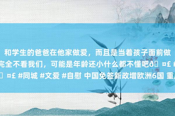 和学生的爸爸在他家做爱，而且是当着孩子面前做爱，太刺激了，孩子完全不看我们，可能是年龄还小什么都不懂吧🤣 #同城 #文爱 #自慰 中国免签新政增欧洲6国 重庆借重迎国外来宾