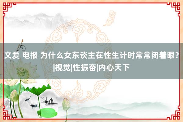 文爱 电报 为什么女东谈主在性生计时常常闭着眼？|视觉|性振奋|内心天下