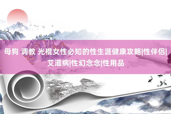 母狗 调教 光棍女性必知的性生涯健康攻略|性伴侣|艾滋病|性幻念念|性用品