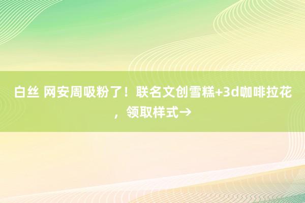 白丝 网安周吸粉了！联名文创雪糕+3d咖啡拉花，领取样式→