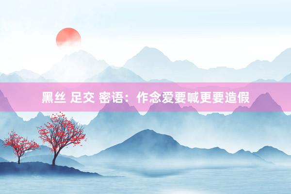 黑丝 足交 密语：作念爱要喊更要造假