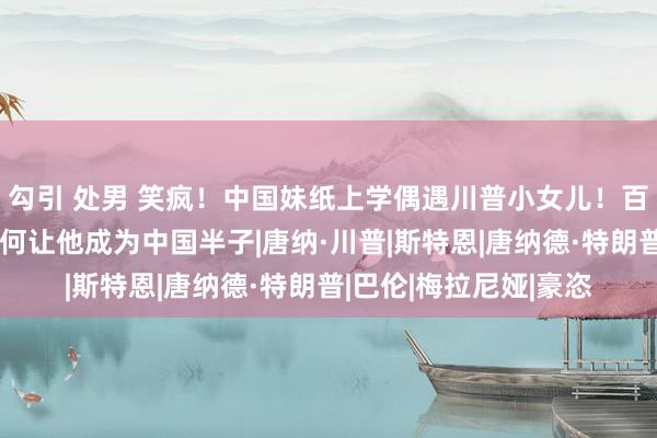 勾引 处男 笑疯！中国妹纸上学偶遇川普小女儿！百万网友在线筹划：如何让他成为中国半子|唐纳·川普|斯特恩|唐纳德·特朗普|巴伦|梅拉尼娅|豪恣