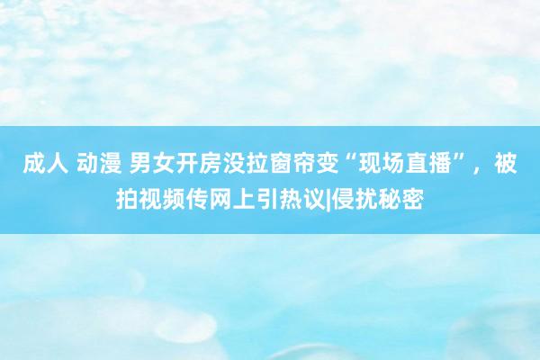 成人 动漫 男女开房没拉窗帘变“现场直播”，被拍视频传网上引热议|侵扰秘密