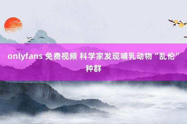 onlyfans 免费视频 科学家发现哺乳动物“乱伦”种群