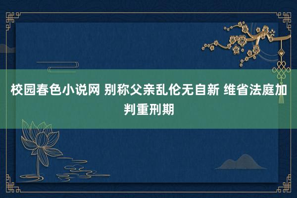 校园春色小说网 别称父亲乱伦无自新 维省法庭加判重刑期