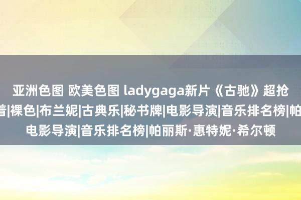 亚洲色图 欧美色图 ladygaga新片《古驰》超抢手!网飞和米高梅争着|裸色|布兰妮|古典乐|秘书牌|电影导演|音乐排名榜|帕丽斯·惠特妮·希尔顿