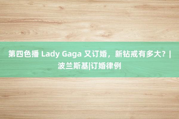 第四色播 Lady Gaga 又订婚，新钻戒有多大？|波兰斯基|订婚律例