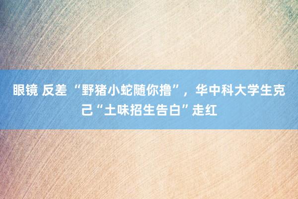 眼镜 反差 “野猪小蛇随你撸”，华中科大学生克己“土味招生告白”走红
