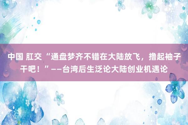 中国 肛交 “通盘梦齐不错在大陆放飞，撸起袖子干吧！”——台湾后生泛论大陆创业机遇论