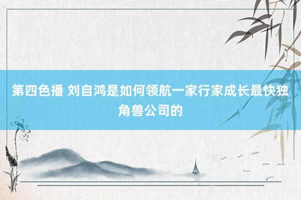 第四色播 刘自鸿是如何领航一家行家成长最快独角兽公司的