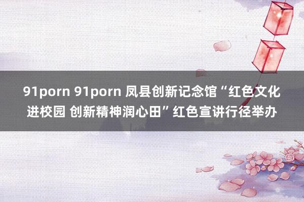 91porn 91porn 凤县创新记念馆“红色文化进校园 创新精神润心田”红色宣讲行径举办