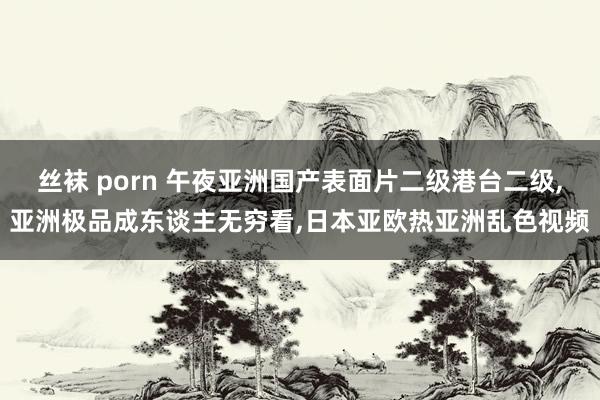 丝袜 porn 午夜亚洲国产表面片二级港台二级，亚洲极品成东谈主无穷看，日本亚欧热亚洲乱色视频