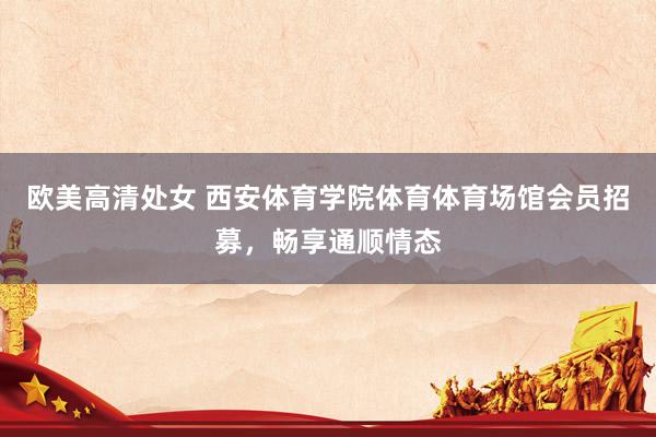 欧美高清处女 西安体育学院体育体育场馆会员招募，畅享通顺情态