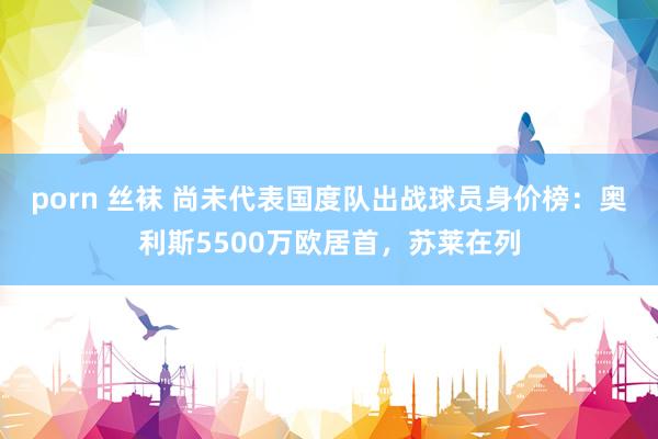 porn 丝袜 尚未代表国度队出战球员身价榜：奥利斯5500万欧居首，苏莱在列