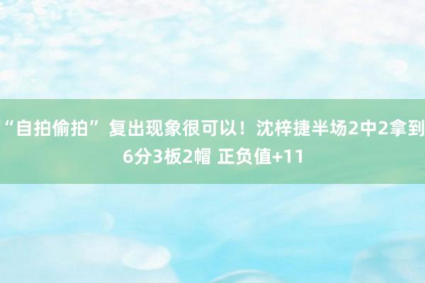 “自拍偷拍” 复出现象很可以！沈梓捷半场2中2拿到6分3板2