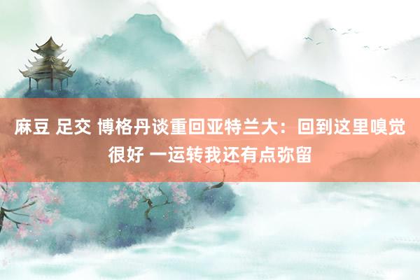 麻豆 足交 博格丹谈重回亚特兰大：回到这里嗅觉很好 一运转我