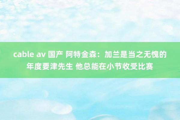 cable av 国产 阿特金森：加兰是当之无愧的年度要津先