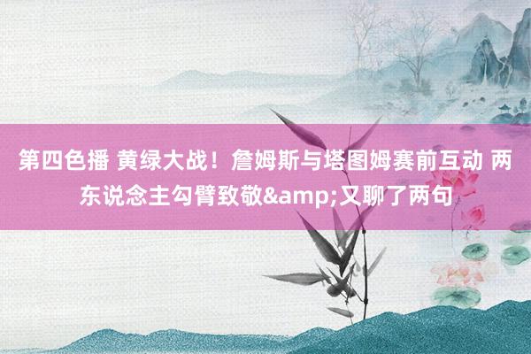 第四色播 黄绿大战！詹姆斯与塔图姆赛前互动 两东说念主勾臂致