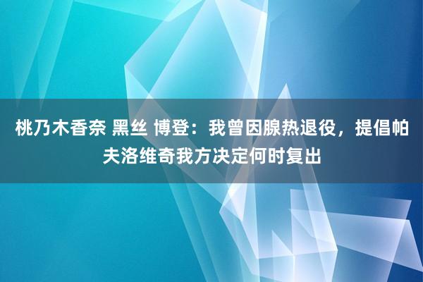 桃乃木香奈 黑丝 博登：我曾因腺热退役，提倡帕夫洛维奇我方决