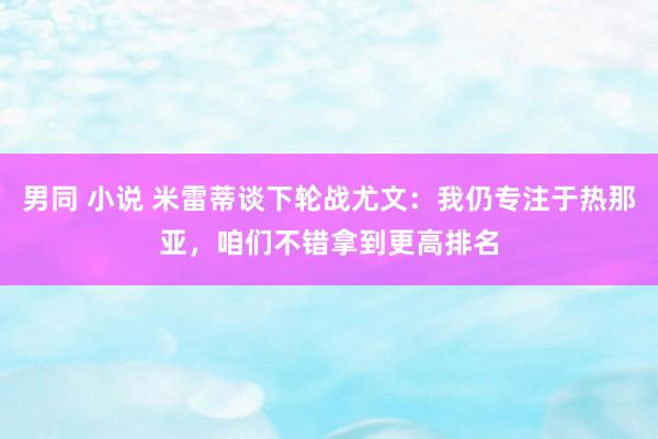 男同 小说 米雷蒂谈下轮战尤文：我仍专注于热那亚，咱们不错拿