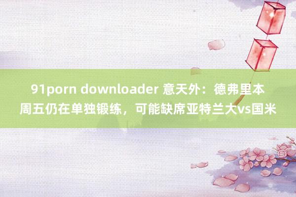 91porn downloader 意天外：德弗里本周五仍在