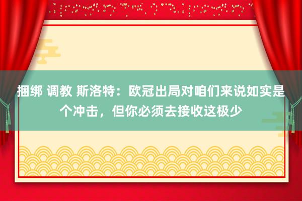 捆绑 调教 斯洛特：欧冠出局对咱们来说如实是个冲击，但你必须