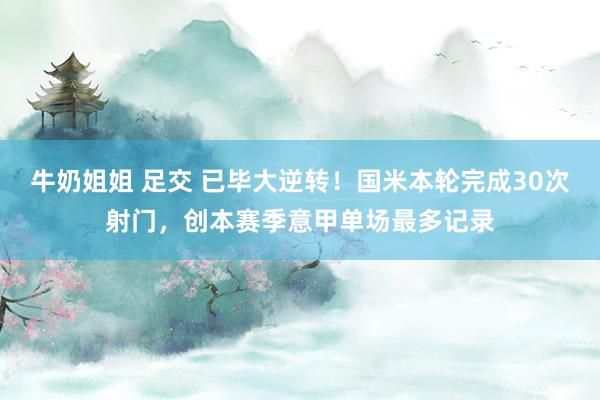牛奶姐姐 足交 已毕大逆转！国米本轮完成30次射门，创本赛季意甲单场最多记录