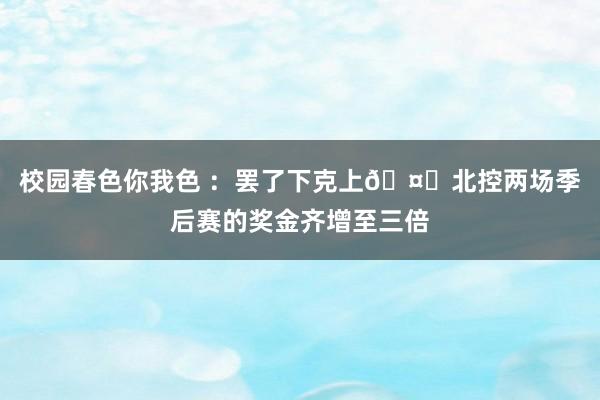校园春色你我色 ：罢了下克上🤑北控两场季后赛的奖金齐增至三倍