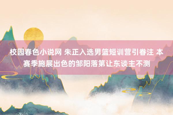 校园春色小说网 朱正入选男篮短训营引眷注 本赛季施展出色的邹