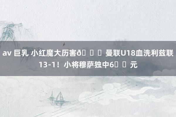 av 巨乳 小红魔大历害😈曼联U18血洗利兹联13-1！小将