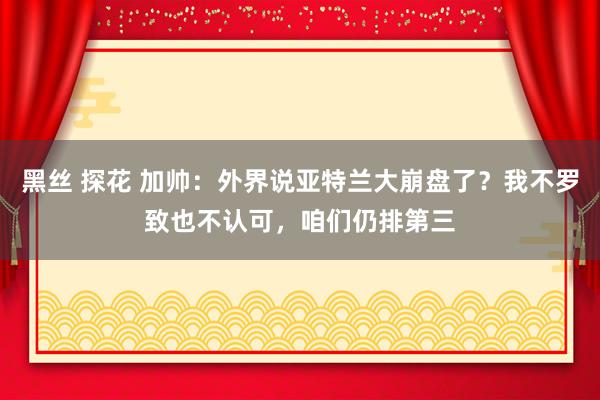 黑丝 探花 加帅：外界说亚特兰大崩盘了？我不罗致也不认可，咱们仍排第三