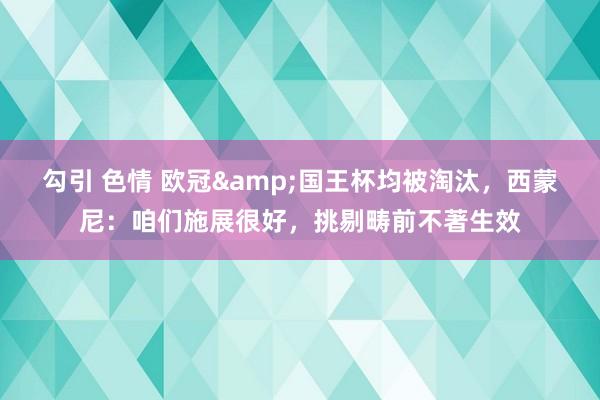 勾引 色情 欧冠&国王杯均被淘汰，西蒙尼：咱们施展很好，挑剔畴前不著生效