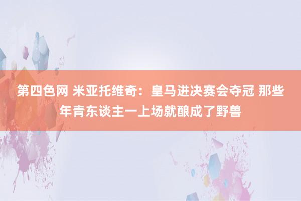 第四色网 米亚托维奇：皇马进决赛会夺冠 那些年青东谈主一上场